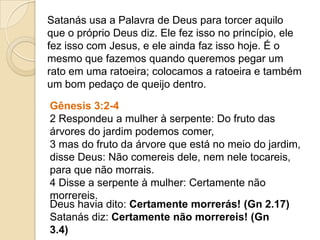 Satanás usa a Palavra de Deus para torcer aquilo
que o próprio Deus diz. Ele fez isso no princípio, ele
fez isso com Jesus, e ele ainda faz isso hoje. É o
mesmo que fazemos quando queremos pegar um
rato em uma ratoeira; colocamos a ratoeira e também
um bom pedaço de queijo dentro.
Gênesis 3:2-4
2 Respondeu a mulher à serpente: Do fruto das
árvores do jardim podemos comer,
3 mas do fruto da árvore que está no meio do jardim,
disse Deus: Não comereis dele, nem nele tocareis,
para que não morrais.
4 Disse a serpente à mulher: Certamente não
morrereis.
Deus havia dito: Certamente morrerás! (Gn 2.17)
Satanás diz: Certamente não morrereis! (Gn
3.4)
 
