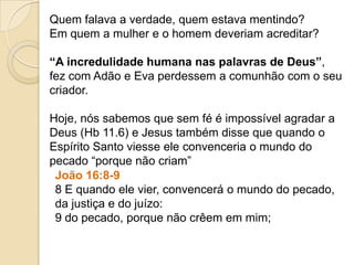 Quem falava a verdade, quem estava mentindo?
Em quem a mulher e o homem deveriam acreditar?
“A incredulidade humana nas palavras de Deus”,
fez com Adão e Eva perdessem a comunhão com o seu
criador.
Hoje, nós sabemos que sem fé é impossível agradar a
Deus (Hb 11.6) e Jesus também disse que quando o
Espírito Santo viesse ele convenceria o mundo do
pecado “porque não criam”
João 16:8-9
8 E quando ele vier, convencerá o mundo do pecado,
da justiça e do juízo:
9 do pecado, porque não crêem em mim;
 