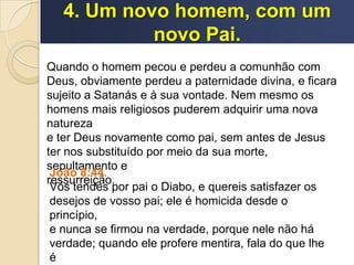 4. Um novo homem, com um
novo Pai.
Quando o homem pecou e perdeu a comunhão com
Deus, obviamente perdeu a paternidade divina, e ficara
sujeito a Satanás e à sua vontade. Nem mesmo os
homens mais religiosos puderem adquirir uma nova
natureza
e ter Deus novamente como pai, sem antes de Jesus
ter nos substituído por meio da sua morte,
sepultamento e
ressurreição.
João 8:44.
Vós tendes por pai o Diabo, e quereis satisfazer os
desejos de vosso pai; ele é homicida desde o
princípio,
e nunca se firmou na verdade, porque nele não há
verdade; quando ele profere mentira, fala do que lhe
é
 