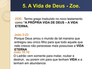 5. A Vida de Deus - Zoe.
João 3:23
Porque Deus amou o mundo de tal maneira que
entregou seu único filho para que todo aquele que
nele cresce não perecesse mais possuísse a VIDA
ETERNA
João 10:10
O Ladrão vem somente para matar, roubar e
destruir, eu porem vim para que tenham VIDA e a
tenham em abundancia
ZOE: Termo grego traduzido no novo testamento
como “A PRÓPRIA VIDA DE DEUS – A VIDA
ETERNA.
 