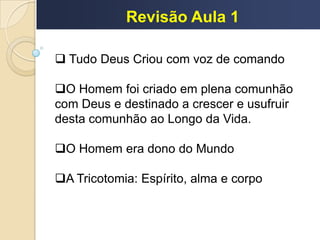 Revisão Aula 1
 Tudo Deus Criou com voz de comando
O Homem foi criado em plena comunhão
com Deus e destinado a crescer e usufruir
desta comunhão ao Longo da Vida.
O Homem era dono do Mundo
A Tricotomia: Espírito, alma e corpo
 