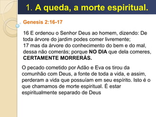 1. A queda, a morte espiritual.
Genesis 2:16-17
16 E ordenou o Senhor Deus ao homem, dizendo: De
toda árvore do jardim podes comer livremente;
17 mas da árvore do conhecimento do bem e do mal,
dessa não comerás; porque NO DIA que dela comeres,
CERTAMENTE MORRERÁS.
O pecado cometido por Adão e Eva os tirou da
comunhão com Deus, a fonte de toda a vida, e assim,
perderam a vida que possuíam em seu espírito. Isto é o
que chamamos de morte espiritual. É estar
espiritualmente separado de Deus
 
