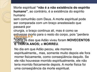 Morte espiritual “não é a não existência do espírito
humano”, ao contrário, é a existência do espírito
humano
sem comunhão com Deus. A morte espiritual pode
ser comparada com um braço anestesiado que
passará por
cirurgia, o braço continua ali, mas é como se
estivesse morto para o resto do corpo, pois “perdera
a ligação”
com ele.
Genesis 5:5
Todos os dias que Adão viveu foram NOVECENTOS
E TRINTA ANOS; e MORREU.
No dia em que Adão pecou, ele morrera
espiritualmente,, mas, somente muito depois ele fora
morrer fisicamente, como conseqüência daquilo. Se
ele não houvesse morrido espiritualmente, ele não
teria morrido fisicamente depois. A morte física foi
uma conseqüência da morte espiritual.
 