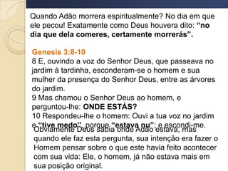 Quando Adão morrera espiritualmente? No dia em que
ele pecou! Exatamente como Deus houvera dito: “no
dia que dela comeres, certamente morrerás”.
Genesis 3:8-10
8 E, ouvindo a voz do Senhor Deus, que passeava no
jardim à tardinha, esconderam-se o homem e sua
mulher da presença do Senhor Deus, entre as árvores
do jardim.
9 Mas chamou o Senhor Deus ao homem, e
perguntou-lhe: ONDE ESTÁS?
10 Respondeu-lhe o homem: Ouvi a tua voz no jardim
e “tive medo”, porque “estava nu”; e escondi-me.
Obviamente Deus sabia onde Adão estava, mas
quando ele faz esta pergunta, sua intenção era fazer o
Homem pensar sobre o que este havia feito acontecer
com sua vida: Ele, o homem, já não estava mais em
sua posição original.
 