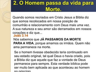 2. O Homem passa da vida para
Morte.
Quando somos recriados em Cristo Jesus a Bíblia diz
que somos recolocados em nossa posição de
comunhão e relacionamento com Deus mais uma vez.
A sua natureza e seu amor são derramados em nossos
corações e diz que...
João 3.14
Nós sabemos que JÁ PASSAMOS DA MORTE
PARA A VIDA, porque amamos os irmãos. Quem não
ama permanece na morte.
Se o homem tivesse obedecido teria continuado em
seu estado original, tal qual Deus o havia criado, pois
a Bíblia diz que aquele que faz a vontade de Deus
permanece para sempre. Esta verdade bíblica pode
ser muito bem aplicada ao que aconteceu ao homem
 