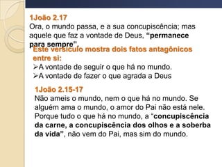 1João 2.17
Ora, o mundo passa, e a sua concupiscência; mas
aquele que faz a vontade de Deus, “permanece
para sempre”.
Este versículo mostra dois fatos antagônicos
entre si:
A vontade de seguir o que há no mundo.
A vontade de fazer o que agrada a Deus
1João 2.15-17
Não ameis o mundo, nem o que há no mundo. Se
alguém ama o mundo, o amor do Pai não está nele.
Porque tudo o que há no mundo, a “concupiscência
da carne, a concupiscência dos olhos e a soberba
da vida”, não vem do Pai, mas sim do mundo.
 