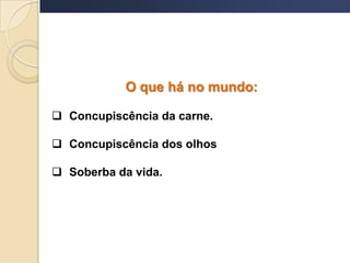 O que há no mundo:
 Concupiscência da carne.
 Concupiscência dos olhos
 Soberba da vida.
 
