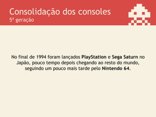 Consolidação dos consoles
5ª geração
No final de 1994 foram lançados PlayStation e Sega Saturn no
Japão, pouco tempo depois chegando ao resto do mundo,
seguindo um pouco mais tarde pelo Nintendo 64.
 