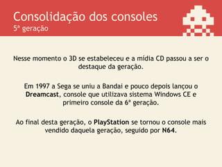 Consolidação dos consoles
5ª geração
Nesse momento o 3D se estabeleceu e a mídia CD passou a ser o
destaque da geração.
Em 1997 a Sega se uniu a Bandai e pouco depois lançou o
Dreamcast, console que utilizava sistema Windows CE e
primeiro console da 6ª geração.
Ao final desta geração, o PlayStation se tornou o console mais
vendido daquela geração, seguido por N64.
 