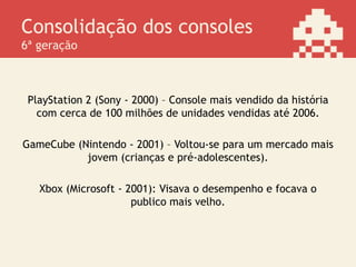 Consolidação dos consoles
6ª geração
PlayStation 2 (Sony - 2000) – Console mais vendido da história
com cerca de 100 milhões de unidades vendidas até 2006.
GameCube (Nintendo - 2001) – Voltou-se para um mercado mais
jovem (crianças e pré-adolescentes).
Xbox (Microsoft - 2001): Visava o desempenho e focava o
publico mais velho.
 