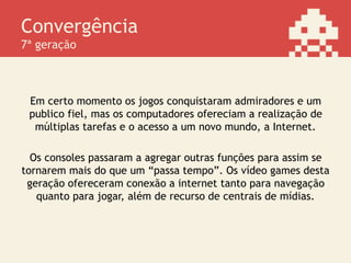 Convergência
7ª geração
Em certo momento os jogos conquistaram admiradores e um
publico fiel, mas os computadores ofereciam a realização de
múltiplas tarefas e o acesso a um novo mundo, a Internet.
Os consoles passaram a agregar outras funções para assim se
tornarem mais do que um “passa tempo”. Os vídeo games desta
geração ofereceram conexão a internet tanto para navegação
quanto para jogar, além de recurso de centrais de mídias.
 