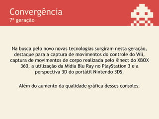 Convergência
7ª geração
Na busca pelo novo novas tecnologias surgiram nesta geração,
destaque para a captura de movimentos do controle do Wii,
captura de movimentos de corpo realizada pelo Kinect do XBOX
360, a utilização da Mídia Blu Ray no PlayStation 3 e a
perspectiva 3D do portátil Nintendo 3DS.
Além do aumento da qualidade gráfica desses consoles.
 