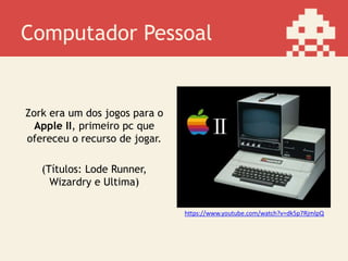 Computador Pessoal
Zork era um dos jogos para o
Apple II, primeiro pc que
ofereceu o recurso de jogar.
(Títulos: Lode Runner,
Wizardry e Ultima)
https://www.youtube.com/watch?v=dk5p7RjmlpQ
 