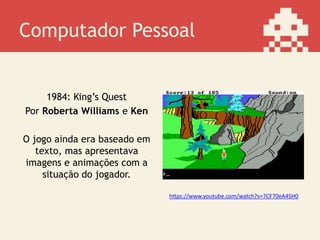 Computador Pessoal
1984: King’s Quest
Por Roberta Williams e Ken
O jogo ainda era baseado em
texto, mas apresentava
imagens e animações com a
situação do jogador.
https://www.youtube.com/watch?v=7CF70eA4SH0
 