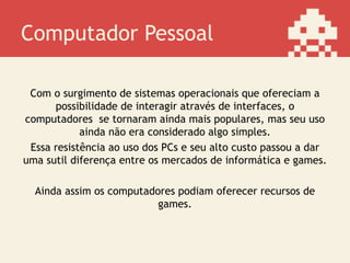 Computador Pessoal
Com o surgimento de sistemas operacionais que ofereciam a
possibilidade de interagir através de interfaces, os
computadores se tornaram ainda mais populares, mas seu uso
ainda não era considerado algo simples.
Essa resistência ao uso dos PCs e seu alto custo passou a dar
uma sutil diferença entre os mercados de informática e games.
Ainda assim os computadores podiam oferecer recursos de
games.
 