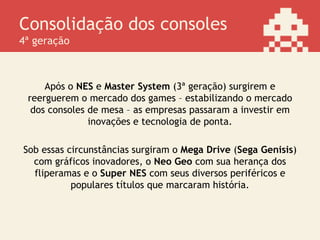 Consolidação dos consoles
4ª geração
Após o NES e Master System (3ª geração) surgirem e
reerguerem o mercado dos games – estabilizando o mercado
dos consoles de mesa – as empresas passaram a investir em
inovações e tecnologia de ponta.
Sob essas circunstâncias surgiram o Mega Drive (Sega Genisis)
com gráficos inovadores, o Neo Geo com sua herança dos
fliperamas e o Super NES com seus diversos periféricos e
populares títulos que marcaram história.
 