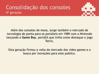 Consolidação dos consoles
4ª geração
Além dos consoles de mesa, surge também o mercado de
tecnologia de ponta para os portáteis em 1989 com a Nintendo
lançando o Game Boy, portátil que tinha como destaque o jogo
Tetris.
Esta geração firmou a volta do mercado dos vídeo games e a
busca por inovações para este publico.
 