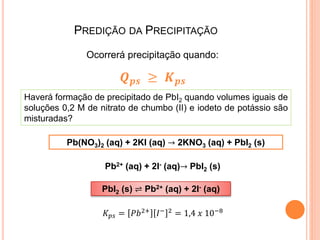 PREDIÇÃO DA PRECIPITAÇÃO
Ocorrerá precipitação quando:
𝑸 𝒑𝒔 ≥ 𝑲 𝒑𝒔
Haverá formação de precipitado de PbI2 quando volumes iguais de
soluções 0,2 M de nitrato de chumbo (II) e iodeto de potássio são
misturadas?
Pb(NO3)2 (aq) + 2KI (aq) → 2KNO3 (aq) + PbI2 (s)
Pb2+ (aq) + 2I- (aq)→ PbI2 (s)
PbI2 (s) ⇌ Pb2+ (aq) + 2I- (aq)
𝐾 𝑝𝑠 = 𝑃𝑏2+ 𝐼− 2 = 1,4 𝑥 10−8
 