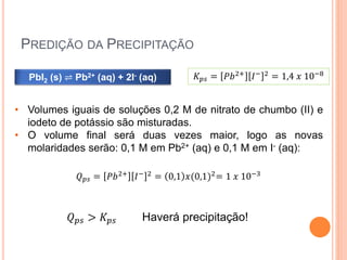 PREDIÇÃO DA PRECIPITAÇÃO
PbI2 (s) ⇌ Pb2+ (aq) + 2I- (aq) 𝐾 𝑝𝑠 = 𝑃𝑏2+
𝐼− 2
= 1,4 𝑥 10−8
• Volumes iguais de soluções 0,2 M de nitrato de chumbo (II) e
iodeto de potássio são misturadas.
• O volume final será duas vezes maior, logo as novas
molaridades serão: 0,1 M em Pb2+ (aq) e 0,1 M em I- (aq):
𝑄 𝑝𝑠 = 𝑃𝑏2+ 𝐼− 2 = 0,1 𝑥(0,1)2= 1 𝑥 10−3
𝑄 𝑝𝑠 > 𝐾 𝑝𝑠 Haverá precipitação!
 