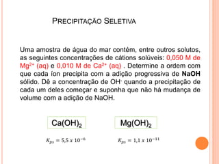 PRECIPITAÇÃO SELETIVA
Uma amostra de água do mar contém, entre outros solutos,
as seguintes concentrações de cátions solúveis: 0,050 M de
Mg2+ (aq) e 0,010 M de Ca2+ (aq) . Determine a ordem com
que cada íon precipita com a adição progressiva de NaOH
sólido. Dê a concentração de OH- quando a precipitação de
cada um deles começar e suponha que não há mudança de
volume com a adição de NaOH.
Ca(OH)2 Mg(OH)2
𝐾 𝑝𝑠 = 5,5 𝑥 10−6
𝐾 𝑝𝑠 = 1,1 𝑥 10−11
 