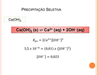 PRECIPITAÇÃO SELETIVA
Ca(OH)2
Ca(OH)2 (s) ⇌ Ca2+ (aq) + 2OH- (aq)
𝐾𝑝𝑠 = 𝐶𝑎2+ 𝑂𝐻− 2
5,5 𝑥 10−6
= 0,01 𝑥 ( 𝑂𝐻− 2
)
𝑂𝐻−
= 0,023
 