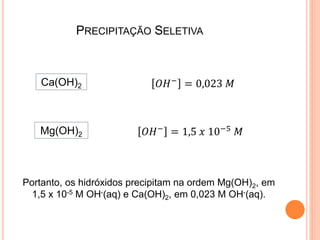 PRECIPITAÇÃO SELETIVA
Mg(OH)2 𝑂𝐻−
= 1,5 𝑥 10−5
𝑀
Ca(OH)2 𝑂𝐻−
= 0,023 𝑀
Portanto, os hidróxidos precipitam na ordem Mg(OH)2, em
1,5 x 10-5 M OH-(aq) e Ca(OH)2, em 0,023 M OH-(aq).
 