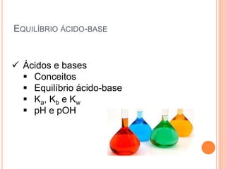 EQUILÍBRIO ÁCIDO-BASE
 Ácidos e bases
 Conceitos
 Equilíbrio ácido-base
 Ka, Kb e Kw
 pH e pOH
 