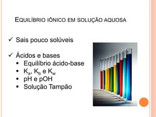 EQUILÍBRIO IÔNICO EM SOLUÇÃO AQUOSA
 Sais pouco solúveis
 Ácidos e bases
 Equilíbrio ácido-base
 Ka, Kb e Kw
 pH e pOH
 Solução Tampão
 