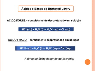 Ácidos e Bases de Brønsted-Lowry
HCl (aq) + H2O (l) → H3O+ (aq) + Cl- (aq)
HCN (aq) + H2O (l) ⇌ H3O+ (aq) + CN- (aq)
ÁCIDO FORTE – completamente desprotonado em solução
ÁCIDO FRACO – parcialmente desprotonado em solução
A força do ácido depende do solvente!
 
