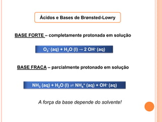Ácidos e Bases de Brønsted-Lowry
O2
- (aq) + H2O (l) → 2 OH- (aq)
NH3 (aq) + H2O (l) ⇌ NH4
+ (aq) + OH- (aq)
BASE FORTE – completamente protonada em solução
BASE FRACA – parcialmente protonado em solução
A força da base depende do solvente!
 