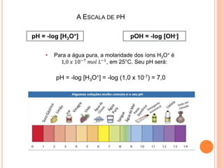 A ESCALA DE PH
pH = -log [H3O+] pOH = -log [OH-]
• Para a água pura, a molaridade dos íons H3O+ é
1,0 𝑥 10−7 𝑚𝑜𝑙 𝐿−1, em 25°C. Seu pH será:
pH = -log [H3O+] = -log (1,0 x 10-7) = 7,0
 
