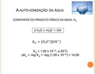 A AUTO-IONIZAÇÃO DA ÁGUA
2 H2O ⇌ H3O+ + OH-
𝐾 𝑤 = 𝐻3 𝑂+
𝑂𝐻−
CONSTANTE DO PRODUTO IÔNICO DA ÁGUA- Kw
Kw = 1,00 x 10-14, a 25°C
pKw = -log Kw = -log (1,00 x 10-14) = 14,00
 