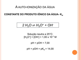 A AUTO-IONIZAÇÃO DA ÁGUA
2 H2O ⇌ H3O+ + OH-
CONSTANTE DO PRODUTO IÔNICO DA ÁGUA- Kw
Solução neutra a 25°C:
[H3O+] = [OH-] = 1,00 x 10-7 M
pH = pOH = 7,00
pH + pOH = pKw = 14,00
 