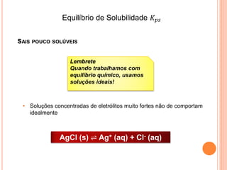 SAIS POUCO SOLÚVEIS
AgCl (s) ⇌ Ag+ (aq) + Cl- (aq)
• Soluções concentradas de eletrólitos muito fortes não de comportam
idealmente
Lembrete
Quando trabalhamos com
equilíbrio químico, usamos
soluções ideais!
Equilíbrio de Solubilidade 𝐾 𝑝𝑠
 