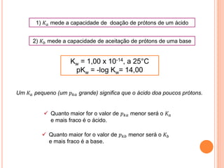 1) 𝐾 𝑎 mede a capacidade de doação de prótons de um ácido
2) 𝐾𝑏 mede a capacidade de aceitação de prótons de uma base
Um 𝐾 𝑎 pequeno (um 𝑝 𝑘𝑎 grande) significa que o ácido doa poucos prótons.
 Quanto maior for o valor de 𝑝 𝑘𝑎 menor será o 𝐾 𝑎
e mais fraco é o ácido.
 Quanto maior for o valor de 𝑝 𝑘𝑏 menor será o 𝐾𝑏
e mais fraco é a base.
Kw = 1,00 x 10-14, a 25°C
pKw = -log Kw= 14,00
 