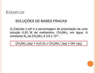 EXEMPLOS
SOLUÇÕES DE BASES FRACAS
2) Calcular o pH e a percentagem de protonação de uma
solução 0,20 M de metilamina, CH3NH2, em água. A
constante Kb da CH3NH2 é 3,6 x 10-4.
CH3NH2 (aq) + H2O (l) ⇌ CH3NH3
+ (aq) + OH- (aq)
 