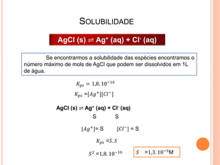 SOLUBILIDADE
AgCl (s) ⇌ Ag+ (aq) + Cl- (aq)
𝐾 𝑝𝑠 = 1,8. 10−10
𝐾 𝑝𝑠 =[𝐴𝑔+
][𝐶𝑙−
]
AgCl (s) ⇌ Ag+ (aq) + Cl- (aq)
[𝐴𝑔+]= S [𝐶𝑙−] = S
S S
𝐾 𝑝𝑠 =𝑆. 𝑆
𝑆2
=1,8. 10−10 𝑆 =1,3. 10−5
M
Se encontrarmos a solubilidade das espécies encontramos o
número máximo de mols de AgCl que podem ser dissolvidos em 1L
de água.
 