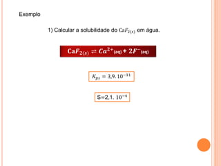 𝐂𝐚𝑭 𝟐(𝒔) ⇌ 𝑪𝒂 𝟐+(aq) + 𝟐𝑭−(aq)
𝐾 𝑝𝑠 = 3,9. 10−11
Exemplo
1) Calcular a solubilidade do Ca𝐹2(𝑠) em água.
S=2,1. 10−4
 