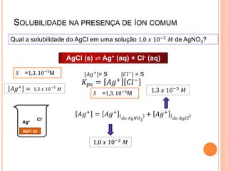 SOLUBILIDADE NA PRESENÇA DE ÍON COMUM
Qual a solubilidade do AgCl em uma solução 1,0 𝑥 10−2 𝑀 de AgNO3?
𝐾𝑝𝑠 = 𝐴𝑔+
𝐶𝑙−
𝐴𝑔+
= 𝐴𝑔+
𝑑𝑜 𝐴𝑔𝑁𝑂3
+ 𝐴𝑔+
𝑑𝑜 𝐴𝑔𝐶𝑙
1,0 𝑥 10−2 𝑀
1,3 𝑥 10−5
𝑀
Ag+ Cl-
AgCl (s)
𝐴𝑔+ = 1,3 𝑥 10−5
𝑀
AgCl (s) ⇌ Ag+ (aq) + Cl- (aq)
[𝐴𝑔+]= S [𝐶𝑙−] = S
𝑆 =1,3. 10−5M
𝑆 =1,3. 10−5M
 