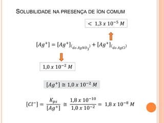 SOLUBILIDADE NA PRESENÇA DE ÍON COMUM
𝐴𝑔+ = 𝐴𝑔+
𝑑𝑜 𝐴𝑔𝑁𝑂3
+ 𝐴𝑔+
𝑑𝑜 𝐴𝑔𝐶𝑙
1,0 𝑥 10−2
𝑀
< 1,3 𝑥 10−5 𝑀
𝐴𝑔+
≅ 1,0 𝑥 10−2
𝑀
𝐶𝑙− =
𝐾 𝑝𝑠
𝐴𝑔+
≅
1,8 𝑥 10−10
1,0 𝑥 10−2
= 1,8 𝑥 10−8 𝑀
 