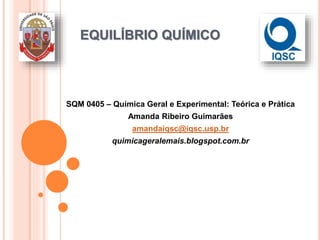 EQUILÍBRIO QUÍMICO
SQM 0405 – Química Geral e Experimental: Teórica e Prática
Amanda Ribeiro Guimarães
amandaiqsc@iqsc.usp.br
quimicageralemais.blogspot.com.br
 