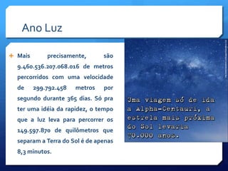 Ano Luz
 Mais precisamente, são
9.460.536.207.068.016 de metros
percorridos com uma velocidade
de 299.792.458 metros por
segundo durante 365 dias. Só pra
ter uma idéia da rapidez, o tempo
que a luz leva para percorrer os
149.597.870 de quilômetros que
separam a Terra do Sol é de apenas
8,3 minutos.
 