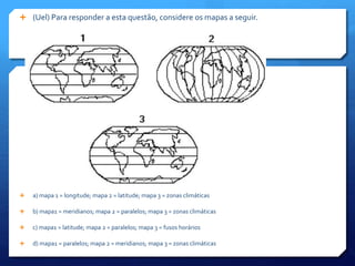  (Uel) Para responder a esta questão, considere os mapas a seguir.
 a) mapa 1 = longitude; mapa 2 = latitude; mapa 3 = zonas climáticas
 b) mapa1 = meridianos; mapa 2 = paralelos; mapa 3 = zonas climáticas
 c) mapa1 = latitude; mapa 2 = paralelos; mapa 3 = fusos horários
 d) mapa1 = paralelos; mapa 2 = meridianos; mapa 3 = zonas climáticas
 
