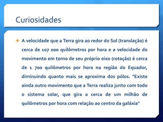 Curiosidades
 A velocidade que a Terra gira ao redor do Sol (translação) é
cerca de 107 000 quilômetros por hora e a velocidade do
movimento em torno de seu próprio eixo (rotação) é cerca
de 1 700 quilômetros por hora na região do Equador,
diminuindo quanto mais se aproxima dos pólos. "Existe
ainda outro movimento que a Terra realiza junto com todo
o sistema solar, que gira a cerca de um milhão de
quilômetros por hora com relação ao centro da galáxia"
 