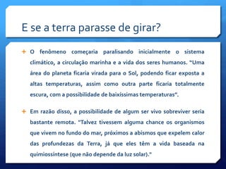E se a terra parasse de girar?
 O fenômeno começaria paralisando inicialmente o sistema
climático, a circulação marinha e a vida dos seres humanos. “Uma
área do planeta ficaria virada para o Sol, podendo ficar exposta a
altas temperaturas, assim como outra parte ficaria totalmente
escura, com a possibilidade de baixíssimas temperaturas”.
 Em razão disso, a possibilidade de algum ser vivo sobreviver seria
bastante remota. "Talvez tivessem alguma chance os organismos
que vivem no fundo do mar, próximos a abismos que expelem calor
das profundezas da Terra, já que eles têm a vida baseada na
quimiossíntese (que não depende da luz solar)."
 