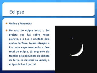 Eclipse
 Umbra e Penumbra
 No caso do eclipse lunar, o Sol
projeta sua luz sobre nosso
planeta, e a Lua é ocultada pela
umbra da Terra. Nessa situação a
Lua esta experimentando a fase
total do eclipse. Já enquanto ela
transita pela penumbra da sombra
da Terra, nas laterais da umbra, o
eclipse da Lua é parcial
 