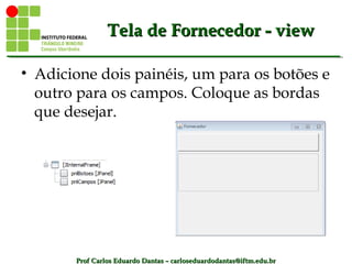 Prof Carlos Eduardo Dantas – carloseduardodantas@iftm.edu.brProf Carlos Eduardo Dantas – carloseduardodantas@iftm.edu.br
Tela de Fornecedor - viewTela de Fornecedor - view
• Adicione dois painéis, um para os botões e
outro para os campos. Coloque as bordas
que desejar.
 