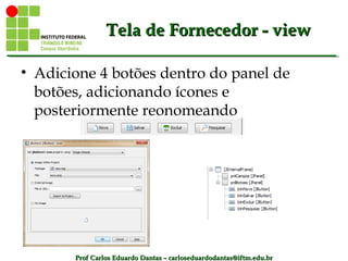 Prof Carlos Eduardo Dantas – carloseduardodantas@iftm.edu.brProf Carlos Eduardo Dantas – carloseduardodantas@iftm.edu.br
Tela de Fornecedor - viewTela de Fornecedor - view
• Adicione 4 botões dentro do panel de
botões, adicionando ícones e
posteriormente reonomeando
 