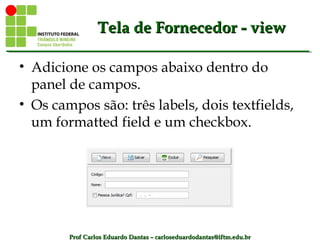 Prof Carlos Eduardo Dantas – carloseduardodantas@iftm.edu.brProf Carlos Eduardo Dantas – carloseduardodantas@iftm.edu.br
Tela de Fornecedor - viewTela de Fornecedor - view
• Adicione os campos abaixo dentro do
panel de campos.
• Os campos são: três labels, dois textfields,
um formatted field e um checkbox.
 