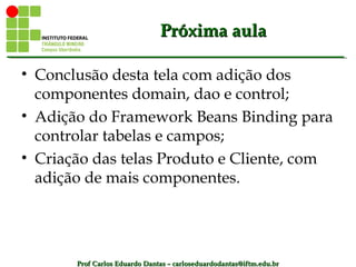 Prof Carlos Eduardo Dantas – carloseduardodantas@iftm.edu.brProf Carlos Eduardo Dantas – carloseduardodantas@iftm.edu.br
Próxima aulaPróxima aula
• Conclusão desta tela com adição dos
componentes domain, dao e control;
• Adição do Framework Beans Binding para
controlar tabelas e campos;
• Criação das telas Produto e Cliente, com
adição de mais componentes.
 